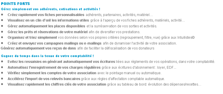 Zone de Texte: POINTS FORTSGrez simplement vos adhrents, cotisations et activits !Crez rapidement vos fiches personnalisables adhrents, partenaires, activits, matrielVisualisez en un clin dil les informations utiles grce  laperu de vos fiches adhrents, matriels, activitGrez automatiquement les places disponibles et la surrservation de vos sorties et activits.Grez les prts et rservations de votre matriel afin de diversifier vos prestations.Organisez et triez simplement vos donnes selon vos propres critres (regroupement, filtre, vue) grce aux IntuilistesCrez et envoyez vos campagnes mailings ou e-mailings afin de dynamiser lactivit de votre association.Gnrez automatiquement vos reus de dons afin de faciliter la dfiscalisation de vos donateursGagnez du temps dans la tenue de votre comptabilit !Evitez les ressaisies en gnrant automatiquement vos critures lies aux rglements de vos oprations, dans votre comptabilit.Automatisez lenregistrement de vos charges rgulires grce aux critures dabonnement : loyer, EDF...Vrifiez simplement les comptes de votre association avec le pointage manuel ou automatique.Acclrez limport de vos relevs bancaires grce aux rgles daffectation comptable automatique.Visualisez rapidement les chiffres cls de votre association grce au tableau de bord: volution des dpenses/recettes