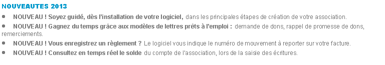 Zone de Texte: NOUVEAUTES 2013NOUVEAU ! Soyez guid, ds linstallation de votre logiciel, dans les principales tapes de cration de votre association.NOUVEAU ! Gagnez du temps grce aux modles de lettres prts  lemploi : demande de dons, rappel de promesse de dons, remerciements.NOUVEAU ! Vous enregistrez un rglement ? Le logiciel vous indique le numro de mouvement  reporter sur votre facture.NOUVEAU ! Consultez en temps rel le solde du compte de lassociation, lors de la saisie des critures.