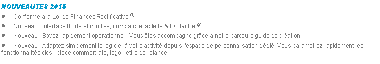 Zone de Texte: NOUVEAUTES 2015Conforme  la Loi de Finances Rectificative (1)Nouveau ! Interface fluide et intuitive, compatible tablette & PC tactile (2)Nouveau ! Soyez rapidement oprationnel ! Vous tes accompagn grce  notre parcours guid de cration.Nouveau ! Adaptez simplement le logiciel  votre activit depuis l'espace de personnalisation ddi. Vous paramtrez rapidement les fonctionnalits cls : pice commerciale, logo, lettre de relance