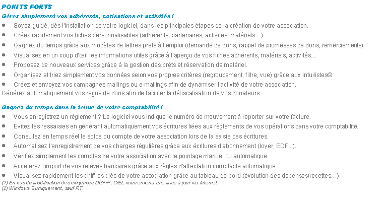 Zone de Texte: POINTS FORTSGrez simplement vos adhrents, cotisations et activits !Soyez guid, ds linstallation de votre logiciel, dans les principales tapes de la cration de votre association.Crez rapidement vos fiches personnalisables (adhrents, partenaires, activits, matriels).Gagnez du temps grce aux modles de lettres prts  lemploi (demande de dons, rappel de promesses de dons, remerciements).Visualisez en un coup dil les informations utiles grce  laperu de vos fiches adhrents, matriels, activitsProposez de nouveaux services grce  la gestion des prts et rservation de matriel.Organisez et triez simplement vos donnes selon vos propres critres (regroupement, filtre, vue) grce aux Intuilistes.Crez et envoyez vos campagnes mailings ou e-mailings afin de dynamiser lactivit de votre association.Gnrez automatiquement vos reus de dons afin de faciliter la dfiscalisation de vos donateurs.Gagnez du temps dans la tenue de votre comptabilit !Vous enregistrez un rglement ? Le logiciel vous indique le numro de mouvement  reporter sur votre facture.Evitez les ressaisies en gnrant automatiquement vos critures lies aux rglements de vos oprations dans votre comptabilit.Consultez en temps rel le solde du compte de votre association lors de la saisie des critures.Automatisez lenregistrement de vos charges rgulires grce aux critures dabonnement (loyer, EDF...).Vrifiez simplement les comptes de votre association avec le pointage manuel ou automatique.Acclrez limport de vos relevs bancaires grce aux rgles daffectation comptable automatique.Visualisez rapidement les chiffres cls de votre association grce au tableau de bord (volution des dpenses/recettes).(1) En cas de modification des exigences DGFiP, CIEL vous enverra une mise  jour via Internet.
(2) Windows 8 uniquement, sauf RT.