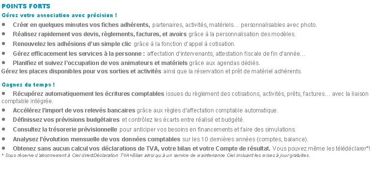 Zone de Texte: POINTS FORTSGrez votre association avec prcision !Crer en quelques minutes vos fiches adhrents, partenaires, activits, matriels personnalisables avec photo.Ralisez rapidement vos devis, rglements, factures, et avoirs grce  la personnalisation des modles.Renouvelez les adhsions dun simple clic grce  la fonction dappel  cotisation.Grez efficacement les services  la personne : affectation dintervenants, attestation fiscale de fin dannePlanifiez et suivez loccupation de vos animateurs et matriels grce aux agendas ddis.Grez les places disponibles pour vos sorties et activits ainsi que la rservation et prt de matriel adhrents.Gagnez du temps !Rcuprez automatiquement les critures comptables issues du rglement des cotisations, activits, prts, factures avec la liaison comptable intgre.Acclrez limport de vos relevs bancaires grce aux rgles daffectation comptable automatique.Dfinissez vos prvisions budgtaires et contrlez les carts entre ralis et budgt.Consultez la trsorerie prvisionnelle pour anticiper vos besoins en financements et faire des simulations.Analysez lvolution mensuelle de vos donnes comptables sur les 10 dernires annes (comptes, balance).Obtenez sans aucun calcul vos dclarations de TVA, votre bilan et votre Compte de rsultat. Vous pouvez mme les tldclarer*!* Sous rserve dabonnement  Ciel directDclaration TVA+Bilan ainsi qu  un service de maintenance Ciel incluant les mises  jour gratuites.