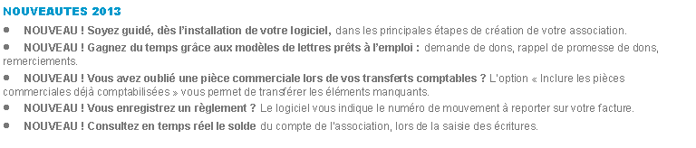 Zone de Texte: NOUVEAUTES 2013NOUVEAU ! Soyez guid, ds linstallation de votre logiciel, dans les principales tapes de cration de votre association.NOUVEAU ! Gagnez du temps grce aux modles de lettres prts  lemploi : demande de dons, rappel de promesse de dons, remerciements.NOUVEAU ! Vous avez oubli une pice commerciale lors de vos transferts comptables ? Loption  Inclure les pices commerciales dj comptabilises  vous permet de transfrer les lments manquants.NOUVEAU ! Vous enregistrez un rglement ? Le logiciel vous indique le numro de mouvement  reporter sur votre facture.NOUVEAU ! Consultez en temps rel le solde du compte de lassociation, lors de la saisie des critures.