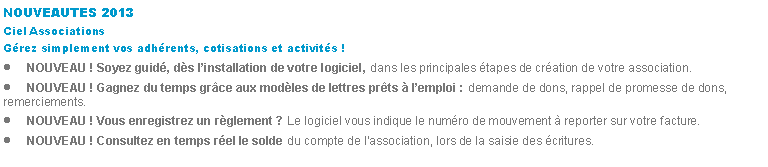 Zone de Texte: NOUVEAUTES 2013Ciel AssociationsGrez simplement vos adhrents, cotisations et activits !NOUVEAU ! Soyez guid, ds linstallation de votre logiciel, dans les principales tapes de cration de votre association.NOUVEAU ! Gagnez du temps grce aux modles de lettres prts  lemploi : demande de dons, rappel de promesse de dons, remerciements.NOUVEAU ! Vous enregistrez un rglement ? Le logiciel vous indique le numro de mouvement  reporter sur votre facture.NOUVEAU ! Consultez en temps rel le solde du compte de lassociation, lors de la saisie des critures.