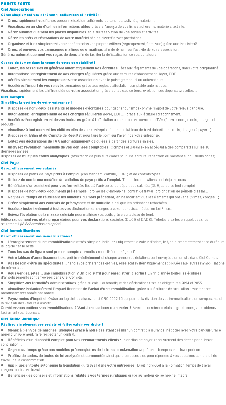 Zone de Texte: POINTS FORTSCiel AssociationsGrez simplement vos adhrents, cotisations et activits !Crez rapidement vos fiches personnalisables adhrents, partenaires, activits, matrielVisualisez en un clin dil les informations utiles grce  laperu de vos fiches adhrents, matriels, activitGrez automatiquement les places disponibles et la surrservation de vos sorties et activits.Grez les prts et rservations de votre matriel afin de diversifier vos prestations.Organisez et triez simplement vos donnes selon vos propres critres (regroupement, filtre, vue) grce aux IntuilistesCrez et envoyez vos campagnes mailings ou e-mailings afin de dynamiser lactivit de votre association.Gnrez automatiquement vos reus de dons afin de faciliter la dfiscalisation de vos donateursGagnez du temps dans la tenue de votre comptabilit !vitez, les ressaisies en gnrant automatiquement vos critures lies aux rglements de vos oprations, dans votre comptabilit.Automatisez lenregistrement de vos charges rgulires grce aux critures dabonnement : loyer, EDF...Vrifiez simplement les comptes de votre association avec le pointage manuel ou automatique.Acclrez limport de vos relevs bancaires grce aux rgles daffectation comptable automatique.Visualisez rapidement les chiffres cls de votre association grce au tableau de bord: volution des dpenses/recettesCiel ComptaSimplifiez la gestion de votre entreprise !Disposez de nombreux assistants et modles dcritures pour gagner du temps comme limport de votre relev bancaire.Automatisez lenregistrement de vos charges rgulires (loyer, EDF) grce aux critures dabonnement.Acclrez lenregistrement de vos critures grce  laffectation automatique du compte de TVA (fournisseurs, clients, charges et produits).Visualisez  tout moment les chiffres cls de votre entreprise  partir du tableau de bord (bnfice du mois, charges  payer).Disposez du Bilan et du Compte de Rsultat pour faire le point sur lavenir de votre entreprise.Editez vos dclarations de TVA automatiquement calcules  partir des critures saisies.Analysez lvolution mensuelle de vos donnes comptables (Comptes et Balance) en accdant  des comparatifs sur les 10 dernires annes.Disposez de multiples codes analytiques (affectation de plusieurs codes pour une criture, rpartition du montant sur plusieurs codes).Ciel PayeGrez efficacement vos salaris !Disposez de plans de paye prts  lemploi (cas standard, coiffure, HCR..) et de contrats types.Utilisez de nombreux modles de bulletins de paye prts  lemploi. Toutes les cotisations sont dj incluses !Bnficiez dun assistant pour vos formalits lies  larrive ou au dpart des salaris (DUE, solde de tout compte)Disposez de nombreux documents pr-remplis : promesse dembauche, contrat de travail, prolongation de priode dessaiGagnez du temps en rutilisant les bulletins du mois prcdent, en ne modifiant que les lments qui ont vari (primes, congs).Crez simplement vos contrats de prvoyance et de mutuelle ainsi que les cotisations rattaches.Accdez instantanment  toutes vos dclarations : charges  payer par caisse, rduction Loi FillonSuivez lvolution de la masse salariale pour matriser vos cots grce au tableau de bord.Editez rapidement vos tats prparatoires pour vos dclarations sociales (DUCS et DADS). Tldclarez-les en quelques clics seulement ! (tldclaration en option)Ciel ImmobilisationsGrez efficacement vos immobilisations !Lenregistrement dune immobilisation est trs simple : indiquez uniquement la valeur dachat, le type damortissement et sa dure, et le logiciel fait le reste !Tous les cas de figure sont pris en compte : amortissement linaire, dgressifVotre tableau damortissement est prt immdiatement et chaque anne vos dotations sont envoyes en un clic dans Ciel Compta.Pas besoin dtre un spcialiste ! Une fois vos prfrences dfinies, elles sont systmatiquement appliques aux autres immobilisations du mme type.Vous vendez, jetez une immobilisation ? Un clic suffit pour enregistrer la sortie ! En fin danne toutes les critures damortissements sont envoyes dans Ciel Compta.Simplifiez vos formalits administratives grce au calcul automatique des dclarations fiscales obligatoires 2054 et 2055.Visualisez instantanment limpact financier de lachat dune immobilisation grce aux critures de simulation : montant des amortissements anne par annePayez moins dimpts ! Grce au logiciel, appliquez la loi CRC 2002-10 qui permet la division de vos immobilisations en composants et la rvision des valeurs  amortir.Combien vous cotent vos immobilisations ? Vaut-il mieux louer ou acheter ? Avec les nombreux tats et graphiques, vous obtenez facilement vos rponses.Ciel Guide JuridiqueRalisez simplement vos projets et faites valoir vos droits !Menez  bien vos dmarches juridiques grce  notre assistant : rsilier un contrat dassurance, ngocier avec votre banquier, faire appel dun jugement, faire respecter un contratBnficiez dun dispositif complet pour vos recouvrements clients : injonction de payer, recouvrement des dettes par huissier, conciliationGagnez du temps grce aux modles prenregistrs de lettres de rclamation auprs des banques, des transporteursProfitez de codes, de textes de loi analyss et comments ainsi que dadresses cls pour rpondre  vos questions sur le droit du travail, de la consommationAppliquez en toute autonomie la lgislation du travail dans votre entreprise : Droit Individuel  la Formation, temps de travail, congs, contrat de travailBnficiez des conseils et informations relatifs  vos termes juridiques grce au moteur de recherche intgr.