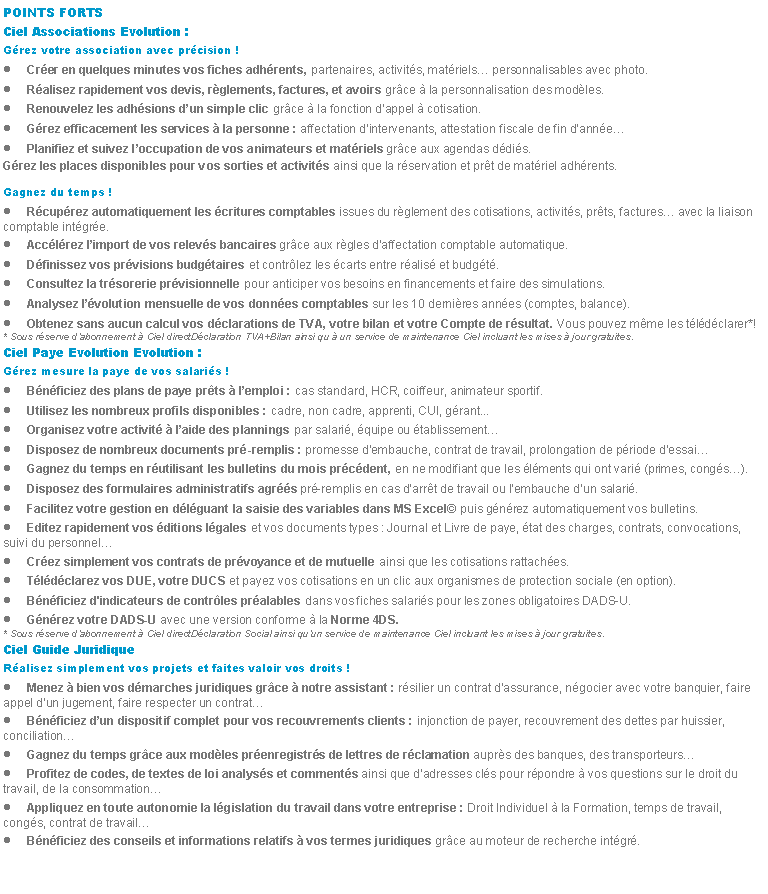 Zone de Texte: POINTS FORTSCiel Associations Evolution :Grez votre association avec prcision !Crer en quelques minutes vos fiches adhrents, partenaires, activits, matriels personnalisables avec photo.Ralisez rapidement vos devis, rglements, factures, et avoirs grce  la personnalisation des modles.Renouvelez les adhsions dun simple clic grce  la fonction dappel  cotisation.Grez efficacement les services  la personne : affectation dintervenants, attestation fiscale de fin dannePlanifiez et suivez loccupation de vos animateurs et matriels grce aux agendas ddis.Grez les places disponibles pour vos sorties et activits ainsi que la rservation et prt de matriel adhrents.Gagnez du temps !Rcuprez automatiquement les critures comptables issues du rglement des cotisations, activits, prts, factures avec la liaison comptable intgre.Acclrez limport de vos relevs bancaires grce aux rgles daffectation comptable automatique.Dfinissez vos prvisions budgtaires et contrlez les carts entre ralis et budgt.Consultez la trsorerie prvisionnelle pour anticiper vos besoins en financements et faire des simulations.Analysez lvolution mensuelle de vos donnes comptables sur les 10 dernires annes (comptes, balance).Obtenez sans aucun calcul vos dclarations de TVA, votre bilan et votre Compte de rsultat. Vous pouvez mme les tldclarer*!* Sous rserve dabonnement  Ciel directDclaration TVA+Bilan ainsi qu  un service de maintenance Ciel incluant les mises  jour gratuites.Ciel Paye Evolution Evolution :Grez mesure la paye de vos salaris !Bnficiez des plans de paye prts  lemploi : cas standard, HCR, coiffeur, animateur sportif.Utilisez les nombreux profils disponibles : cadre, non cadre, apprenti, CUI, grant...Organisez votre activit  laide des plannings par salari, quipe ou tablissementDisposez de nombreux documents pr-remplis : promesse dembauche, contrat de travail, prolongation de priode dessaiGagnez du temps en rutilisant les bulletins du mois prcdent, en ne modifiant que les lments qui ont vari (primes, congs).Disposez des formulaires administratifs agrs pr-remplis en cas darrt de travail ou lembauche dun salari.Facilitez votre gestion en dlguant la saisie des variables dans MS Excel puis gnrez automatiquement vos bulletins.Editez rapidement vos ditions lgales et vos documents types : Journal et Livre de paye, tat des charges, contrats, convocations, suivi du personnelCrez simplement vos contrats de prvoyance et de mutuelle ainsi que les cotisations rattaches.Tldclarez vos DUE, votre DUCS et payez vos cotisations en un clic aux organismes de protection sociale (en option).Bnficiez d'indicateurs de contrles pralables dans vos fiches salaris pour les zones obligatoires DADS-U.Gnrez votre DADS-U avec une version conforme  la Norme 4DS.* Sous rserve dabonnement  Ciel directDclaration Social ainsi quun service de maintenance Ciel incluant les mises  jour gratuites.Ciel Guide JuridiqueRalisez simplement vos projets et faites valoir vos droits !Menez  bien vos dmarches juridiques grce  notre assistant : rsilier un contrat dassurance, ngocier avec votre banquier, faire appel dun jugement, faire respecter un contratBnficiez dun dispositif complet pour vos recouvrements clients : injonction de payer, recouvrement des dettes par huissier, conciliationGagnez du temps grce aux modles prenregistrs de lettres de rclamation auprs des banques, des transporteursProfitez de codes, de textes de loi analyss et comments ainsi que dadresses cls pour rpondre  vos questions sur le droit du travail, de la consommationAppliquez en toute autonomie la lgislation du travail dans votre entreprise : Droit Individuel  la Formation, temps de travail, congs, contrat de travailBnficiez des conseils et informations relatifs  vos termes juridiques grce au moteur de recherche intgr.