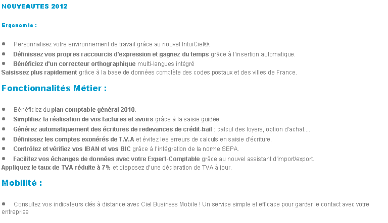 Zone de Texte: NOUVEAUTES 2012Ergonomie :Personnalisez votre environnement de travail grce au nouvel IntuiCiel.Dfinissez vos propres raccourcis d'expression et gagnez du temps grce  l'insertion automatique.Bnficiez d'un correcteur orthographique multi-langues intgrSaisissez plus rapidement grce  la base de donnes complte des codes postaux et des villes de France.Fonctionnalits Mtier :Bnficiez du plan comptable gnral 2010.Simplifiez la ralisation de vos factures et avoirs grce  la saisie guide.Gnrez automatiquement des critures de redevances de crdit-bail : calcul des loyers, option dachat....Dfinissez les comptes exonrs de T.V.A et vitez les erreurs de calculs en saisie d'criture.Contrlez et vrifiez vos IBAN et vos BIC grce  lintgration de la norme SEPA.Facilitez vos changes de donnes avec votre Expert-Comptable grce au nouvel assistant dimport/export.Appliquez le taux de TVA rduite  7% et disposez dune dclaration de TVA  jour.Mobilit :Consultez vos indicateurs cls  distance avec Ciel Business Mobile ! Un service simple et efficace pour garder le contact avec votre entreprise