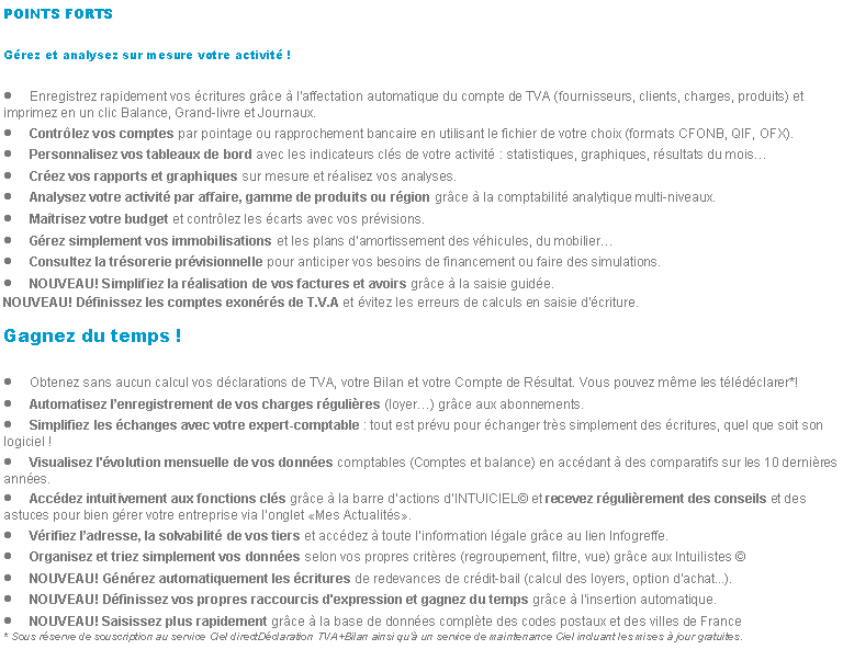 Zone de Texte: POINTS FORTSGrez et analysez sur mesure votre activit !Enregistrez rapidement vos critures grce  laffectation automatique du compte de TVA (fournisseurs, clients, charges, produits) et imprimez en un clic Balance, Grand-livre et Journaux.Contrlez vos comptes par pointage ou rapprochement bancaire en utilisant le fichier de votre choix (formats CFONB, QIF, OFX).Personnalisez vos tableaux de bord avec les indicateurs cls de votre activit : statistiques, graphiques, rsultats du moisCrez vos rapports et graphiques sur mesure et ralisez vos analyses.Analysez votre activit par affaire, gamme de produits ou rgion grce  la comptabilit analytique multi-niveaux.Matrisez votre budget et contrlez les carts avec vos prvisions.Grez simplement vos immobilisations et les plans damortissement des vhicules, du mobilierConsultez la trsorerie prvisionnelle pour anticiper vos besoins de financement ou faire des simulations.NOUVEAU! Simplifiez la ralisation de vos factures et avoirs grce  la saisie guide.NOUVEAU! Dfinissez les comptes exonrs de T.V.A et vitez les erreurs de calculs en saisie d'criture.Gagnez du temps !Obtenez sans aucun calcul vos dclarations de TVA, votre Bilan et votre Compte de Rsultat. Vous pouvez mme les tldclarer*!Automatisez lenregistrement de vos charges rgulires (loyer) grce aux abonnements.Simplifiez les changes avec votre expert-comptable : tout est prvu pour changer trs simplement des critures, quel que soit son logiciel !Visualisez l'volution mensuelle de vos donnes comptables (Comptes et balance) en accdant  des comparatifs sur les 10 dernires annes.Accdez intuitivement aux fonctions cls grce  la barre dactions dINTUICIEL et recevez rgulirement des conseils et des astuces pour bien grer votre entreprise via longlet Mes Actualits.Vrifiez ladresse, la solvabilit de vos tiers et accdez  toute linformation lgale grce au lien Infogreffe.Organisez et triez simplement vos donnes selon vos propres critres (regroupement, filtre, vue) grce aux Intuilistes NOUVEAU! Gnrez automatiquement les critures de redevances de crdit-bail (calcul des loyers, option d'achat...).NOUVEAU! Dfinissez vos propres raccourcis d'expression et gagnez du temps grce  l'insertion automatique.NOUVEAU! Saisissez plus rapidement grce  la base de donnes complte des codes postaux et des villes de France* Sous rserve de souscription au service Ciel directDclaration TVA+Bilan ainsi qu un service de maintenance Ciel incluant les mises  jour gratuites.