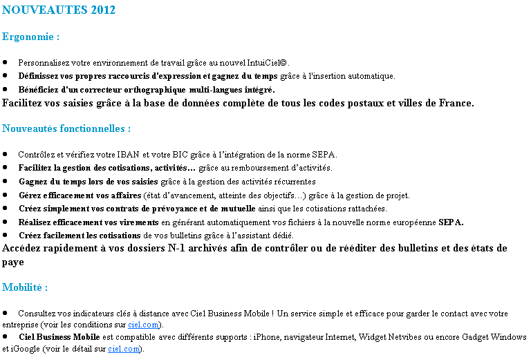 Zone de Texte: NOUVEAUTES 2012Ergonomie :Personnalisez votre environnement de travail grce au nouvel IntuiCiel.Dfinissez vos propres raccourcis d'expression et gagnez du temps grce  l'insertion automatique.Bnficiez d'un correcteur orthographique multi-langues intgr.Facilitez vos saisies grce  la base de donnes complte de tous les codes postaux et villes de France.Nouveauts fonctionnelles :Contrlez et vrifiez votre IBAN et votre BIC grce  lintgration de la norme SEPA.Facilitez la gestion des cotisations, activits grce au remboursement dactivits.Gagnez du temps lors de vos saisies grce  la gestion des activits rcurrentesGrez efficacement vos affaires (tat davancement, atteinte des objectifs) grce  la gestion de projet.Crez simplement vos contrats de prvoyance et de mutuelle ainsi que les cotisations rattaches.Ralisez efficacement vos virements en gnrant automatiquement vos fichiers  la nouvelle norme europenne SEPA.Crez facilement les cotisations de vos bulletins grce  lassistant ddi.Accdez rapidement  vos dossiers N-1 archivs afin de contrler ou de rditer des bulletins et des tats de payeMobilit :Consultez vos indicateurs cls  distance avec Ciel Business Mobile ! Un service simple et efficace pour garder le contact avec votre entreprise (voir les conditions sur ciel.com).Ciel Business Mobile est compatible avec diffrents supports : iPhone, navigateur Internet, Widget Netvibes ou encore Gadget Windows et iGoogle (voir le dtail sur ciel.com).
