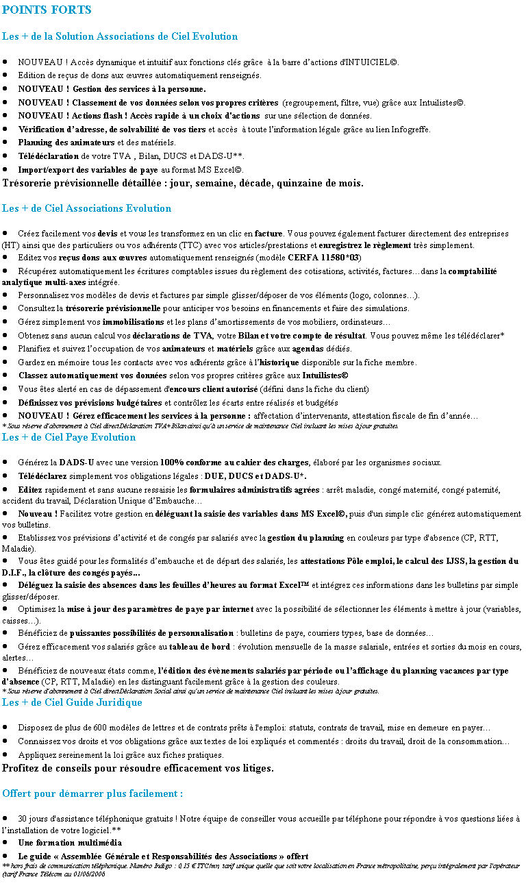 Zone de Texte: POINTS FORTSLes + de la Solution Associations de Ciel EvolutionNOUVEAU ! Accs dynamique et intuitif aux fonctions cls grce   la barre dactions d'INTUICIEL.Edition de reus de dons aux uvres automatiquement renseigns.NOUVEAU ! Gestion des services  la personne.NOUVEAU ! Classement de vos donnes selon vos propres critres  (regroupement, filtre, vue) grce aux Intuilistes.NOUVEAU ! Actions flash ! Accs rapide  un choix d'actions  sur une slection de donnes.Vrification dadresse, de solvabilit de vos tiers et accs   toute linformation lgale grce au lien Infogreffe.Planning des animateurs et des matriels. Tldclaration de votre TVA , Bilan, DUCS et DADS-U**.Import/export des variables de paye au format MS Excel.Trsorerie prvisionnelle dtaille : jour, semaine, dcade, quinzaine de mois.Les + de Ciel Associations EvolutionCrez facilement vos devis et vous les transformez en un clic en facture. Vous pouvez galement facturer directement des entreprises (HT) ainsi que des particuliers ou vos adhrents (TTC) avec vos articles/prestations et enregistrez le rglement trs simplement.Editez vos reus dons aux uvres automatiquement renseigns (modle CERFA 11580*03)Rcuprez automatiquement les critures comptables issues du rglement des cotisations, activits, facturesdans la comptabilit analytique multi-axes intgre.Personnalisez vos modles de devis et factures par simple glisser/dposer de vos lments (logo, colonnes).Consultez la trsorerie prvisionnelle pour anticiper vos besoins en financements et faire des simulations.Grez simplement vos immobilisations et les plans damortissements de vos mobiliers, ordinateursObtenez sans aucun calcul vos dclarations de TVA, votre Bilan et votre compte de rsultat. Vous pouvez mme les tldclarer*Planifiez et suivez loccupation de vos animateurs et matriels grce aux agendas ddis.Gardez en mmoire tous les contacts avec vos adhrents grce  lhistorique disponible sur la fiche membre.Classez automatiquement vos donnes selon vos propres critres grce aux IntuilistesVous tes alert en cas de dpassement d'encours client autoris (dfini dans la fiche du client)Dfinissez vos prvisions budgtaires et contrlez les carts entre raliss et budgtsNOUVEAU ! Grez efficacement les services  la personne : affectation dintervenants, attestation fiscale de fin danne* Sous rserve dabonnement  Ciel directDclaration TVA+Bilan ainsi qu un service de maintenance Ciel incluant les mises  jour gratuites.Les + de Ciel Paye EvolutionGnrez la DADS-U avec une version 100% conforme au cahier des charges, labor par les organismes sociaux.Tldclarez simplement vos obligations lgales : DUE, DUCS et DADS-U*.Editez rapidement et sans aucune ressaisie les formulaires administratifs agres : arrt maladie, cong maternit, cong paternit, accident du travail, Dclaration Unique dEmbaucheNouveau ! Facilitez votre gestion en dlguant la saisie des variables dans MS Excel, puis d'un simple clic gnrez automatiquement vos bulletins.Etablissez vos prvisions dactivit et de congs par salaris avec la gestion du planning en couleurs par type d'absence (CP, RTT, Maladie).Vous tes guid pour les formalits dembauche et de dpart des salaris, les attestations Ple emploi, le calcul des IJSS, la gestion du D.I.F., la clture des congs pays...Dlguez la saisie des absences dans les feuilles dheures au format Excel et intgrez ces informations dans les bulletins par simple glisser/dposer.Optimisez la mise  jour des paramtres de paye par internet avec la possibilit de slectionner les lments  mettre  jour (variables, caisses).Bnficiez de puissantes possibilits de personnalisation : bulletins de paye, courriers types, base de donnesGrez efficacement vos salaris grce au tableau de bord : volution mensuelle de la masse salariale, entres et sorties du mois en cours, alertesBnficiez de nouveaux tats comme, ldition des vnements salaris par priode ou laffichage du planning vacances par type d'absence (CP, RTT, Maladie) en les distinguant facilement grce  la gestion des couleurs.* Sous rserve dabonnement  Ciel directDclaration Social ainsi quun service de maintenance Ciel incluant les mises  jour gratuites.Les + de Ciel Guide JuridiqueDisposez de plus de 600 modles de lettres et de contrats prts  l'emploi: statuts, contrats de travail, mise en demeure en payerConnaissez vos droits et vos obligations grce aux textes de loi expliqus et comments : droits du travail, droit de la consommationAppliquez sereinement la loi grce aux fiches pratiques.Profitez de conseils pour rsoudre efficacement vos litiges.Offert pour dmarrer plus facilement :30 jours d'assistance tlphonique gratuits ! Notre quipe de conseiller vous accueille par tlphone pour rpondre  vos questions lies  linstallation de votre logiciel.**Une formation multimdiaLe guide  Assemble Gnrale et Responsabilits des Associations  offert  ** hors frais de communication tlphonique. Numro Indigo : 0,15  TTC/mn, tarif unique quelle que soit votre localisation en France mtropolitaine, peru intgralement par l'oprateur (tarif France Tlcom au 01/06/2006