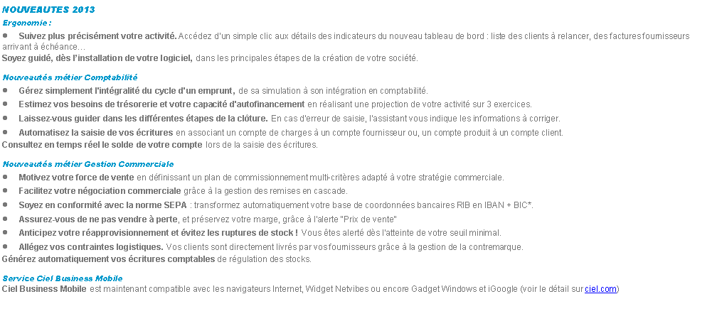 Zone de Texte: NOUVEAUTES 2013Ergonomie :Suivez plus prcisment votre activit. Accdez dun simple clic aux dtails des indicateurs du nouveau tableau de bord : liste des clients  relancer, des factures fournisseurs arrivant  chanceSoyez guid, ds linstallation de votre logiciel, dans les principales tapes de la cration de votre socit.Nouveauts mtier ComptabilitGrez simplement l'intgralit du cycle d'un emprunt, de sa simulation  son intgration en comptabilit.Estimez vos besoins de trsorerie et votre capacit d'autofinancement en ralisant une projection de votre activit sur 3 exercices.Laissez-vous guider dans les diffrentes tapes de la clture. En cas d'erreur de saisie, l'assistant vous indique les informations  corriger.Automatisez la saisie de vos critures en associant un compte de charges  un compte fournisseur ou, un compte produit  un compte client.Consultez en temps rel le solde de votre compte lors de la saisie des critures.Nouveauts mtier Gestion CommercialeMotivez votre force de vente en dfinissant un plan de commissionnement multi-critres adapt  votre stratgie commerciale.Facilitez votre ngociation commerciale grce  la gestion des remises en cascade.Soyez en conformit avec la norme SEPA : transformez automatiquement votre base de coordonnes bancaires RIB en IBAN + BIC*.Assurez-vous de ne pas vendre  perte, et prservez votre marge, grce  l'alerte "Prix de vente"Anticipez votre rapprovisionnement et vitez les ruptures de stock ! Vous tes alert ds l'atteinte de votre seuil minimal.Allgez vos contraintes logistiques. Vos clients sont directement livrs par vos fournisseurs grce  la gestion de la contremarque.Gnrez automatiquement vos critures comptables de rgulation des stocks.Service Ciel Business MobileCiel Business Mobile est maintenant compatible avec les navigateurs Internet, Widget Netvibes ou encore Gadget Windows et iGoogle (voir le dtail sur ciel.com)