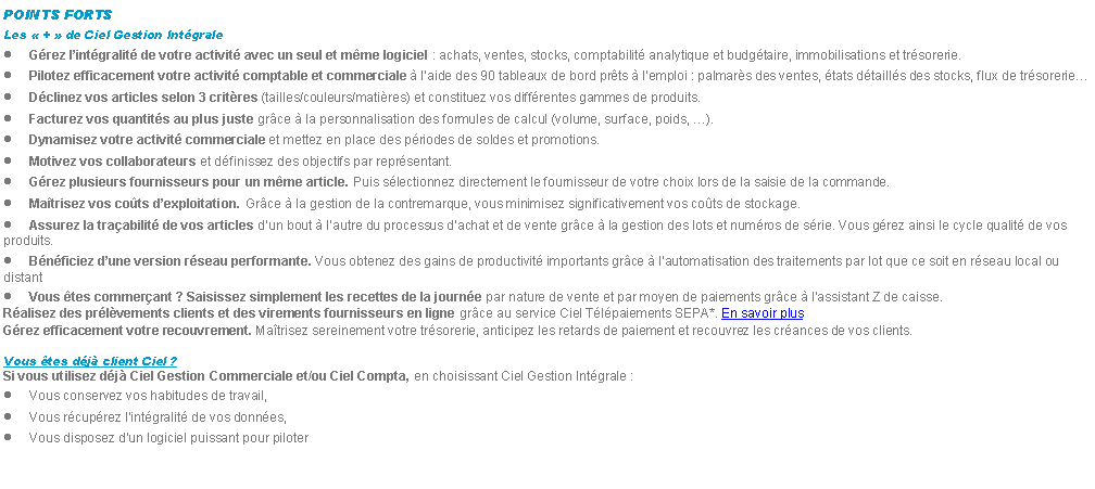 Zone de Texte: POINTS FORTSLes  +  de Ciel Gestion IntgraleGrez lintgralit de votre activit avec un seul et mme logiciel : achats, ventes, stocks, comptabilit analytique et budgtaire, immobilisations et trsorerie.Pilotez efficacement votre activit comptable et commerciale  laide des 90 tableaux de bord prts  lemploi : palmars des ventes, tats dtaills des stocks, flux de trsorerieDclinez vos articles selon 3 critres (tailles/couleurs/matires) et constituez vos diffrentes gammes de produits.Facturez vos quantits au plus juste grce  la personnalisation des formules de calcul (volume, surface, poids, ).Dynamisez votre activit commerciale et mettez en place des priodes de soldes et promotions.Motivez vos collaborateurs et dfinissez des objectifs par reprsentant.Grez plusieurs fournisseurs pour un mme article. Puis slectionnez directement le fournisseur de votre choix lors de la saisie de la commande.Matrisez vos cots dexploitation. Grce  la gestion de la contremarque, vous minimisez significativement vos cots de stockage.Assurez la traabilit de vos articles dun bout  lautre du processus dachat et de vente grce  la gestion des lots et numros de srie. Vous grez ainsi le cycle qualit de vos produits.Bnficiez dune version rseau performante. Vous obtenez des gains de productivit importants grce  lautomatisation des traitements par lot que ce soit en rseau local ou distantVous tes commerant ? Saisissez simplement les recettes de la journe par nature de vente et par moyen de paiements grce  l'assistant Z de caisse.Ralisez des prlvements clients et des virements fournisseurs en ligne grce au service Ciel Tlpaiements SEPA*. En savoir plusGrez efficacement votre recouvrement. Matrisez sereinement votre trsorerie, anticipez les retards de paiement et recouvrez les crances de vos clients.Vous tes dj client Ciel ?Si vous utilisez dj Ciel Gestion Commerciale et/ou Ciel Compta, en choisissant Ciel Gestion Intgrale :Vous conservez vos habitudes de travail,Vous rcuprez lintgralit de vos donnes,Vous disposez dun logiciel puissant pour piloter 