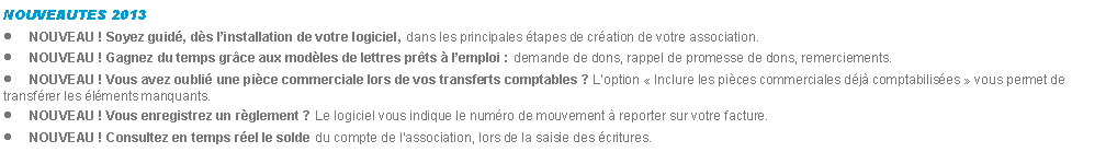 Zone de Texte: NOUVEAUTES 2013NOUVEAU ! Soyez guid, ds linstallation de votre logiciel, dans les principales tapes de cration de votre association.NOUVEAU ! Gagnez du temps grce aux modles de lettres prts  lemploi : demande de dons, rappel de promesse de dons, remerciements.NOUVEAU ! Vous avez oubli une pice commerciale lors de vos transferts comptables ? Loption  Inclure les pices commerciales dj comptabilises  vous permet de transfrer les lments manquants.NOUVEAU ! Vous enregistrez un rglement ? Le logiciel vous indique le numro de mouvement  reporter sur votre facture.NOUVEAU ! Consultez en temps rel le solde du compte de lassociation, lors de la saisie des critures.