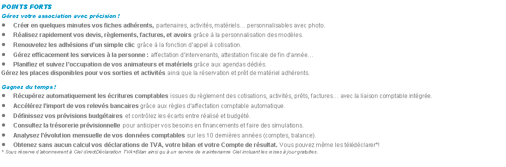 Zone de Texte: POINTS FORTSGrez votre association avec prcision !Crer en quelques minutes vos fiches adhrents, partenaires, activits, matriels personnalisables avec photo.Ralisez rapidement vos devis, rglements, factures, et avoirs grce  la personnalisation des modles.Renouvelez les adhsions dun simple clic grce  la fonction dappel  cotisation.Grez efficacement les services  la personne : affectation dintervenants, attestation fiscale de fin dannePlanifiez et suivez loccupation de vos animateurs et matriels grce aux agendas ddis.Grez les places disponibles pour vos sorties et activits ainsi que la rservation et prt de matriel adhrents.Gagnez du temps !Rcuprez automatiquement les critures comptables issues du rglement des cotisations, activits, prts, factures avec la liaison comptable intgre.Acclrez limport de vos relevs bancaires grce aux rgles daffectation comptable automatique.Dfinissez vos prvisions budgtaires et contrlez les carts entre ralis et budgt.Consultez la trsorerie prvisionnelle pour anticiper vos besoins en financements et faire des simulations.Analysez lvolution mensuelle de vos donnes comptables sur les 10 dernires annes (comptes, balance).Obtenez sans aucun calcul vos dclarations de TVA, votre bilan et votre Compte de rsultat. Vous pouvez mme les tldclarer*!* Sous rserve dabonnement  Ciel directDclaration TVA+Bilan ainsi qu  un service de maintenance Ciel incluant les mises  jour gratuites.