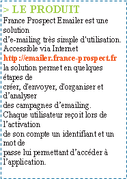 Zone de Texte: > LE PRODUITFrance Prospect Emailer est une solutionde-mailing trs simple d'utilisation.Accessible via Internethttp://emailer.france-prospect.frla solution permet en quelques tapes decrer, d'envoyer, d'organiser et danalyserdes campagnes demailing.Chaque utilisateur reoit lors de lactivationde son compte un identifiant et un mot depasse lui permettant daccder  lapplication.