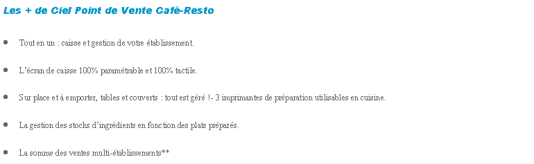 Zone de Texte: Les + de Ciel Point de Vente Caf-RestoTout en un : caisse et gestion de votre tablissement.Lcran de caisse 100% paramtrable et 100% tactile.Sur place et  emporter, tables et couverts : tout est gr !- 3 imprimantes de prparation utilisables en cuisine.La gestion des stocks dingrdients en fonction des plats prpars.La somme des ventes multi-tablissements**