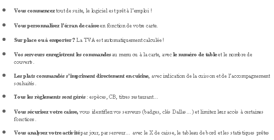 Zone de Texte: Vous commencez tout de suite, le logiciel est prt  lemploi !Vous personnalisez lcran de caisse en fonction de votre carte.Sur place ou  emporter ? La TVA est automatiquement calcule !Vos serveurs enregistrent les commandes au menu ou  la carte, avec le numro de table et le nombre de couverts.Les plats commands simpriment directement en cuisine, avec indication de la cuisson et de laccompagnement souhaits.Tous les rglements sont grs : espces, CB, titres restaurantVous scurisez votre caisse, vous identifiez vos serveurs (badges, cls Dallas) et limitez leur accs  certaines fonctions.Vous analysez votre activit par jour, par serveur avec le X de caisse, le tableau de bord et les statistiques prtes 