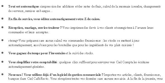 Zone de Texte: Tout est automatique : impression des additions et des notes de frais, calcul de la monnaie  rendre, changements de serveurs, remises en banqueEn fin de service, vous ditez automatiquement votre Z de caisse.Rception, mariage, service traiteur ? Vous imprimez des devis  vos clients et enregistrez  lavance leurs commandes et leurs acomptes.strong>Vous prparez sans aucun calcul vos commandes fournisseurs : les stocks se mettent  jour automatiquement, aussi bien pour les bouteilles que pour les ingrdients de vos plats cuisins !Vous gagnez du temps pour linventaire et le suivi des stocks.Vous simplifiez votre comptabilit : quelques clics suffisent pour envoyer vers Ciel Compta les critures automatiquement gnres.Nouveau ! Vous utilisez dj dun logiciel de gestion commerciale ? Importez vos articles, clients, fournisseurs, banques dans Ciel Caf-Resto. Vous rcuprez toutes vos donnes sans aucune ressaisie. A la fin de la journe, vous 