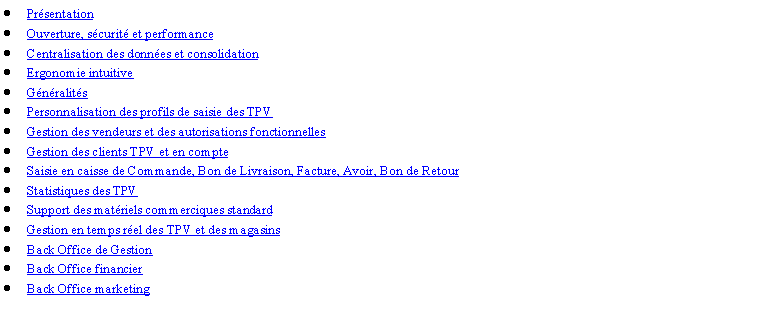 Zone de Texte: PrsentationOuverture, scurit et performanceCentralisation des donnes et consolidationErgonomie intuitiveGnralitsPersonnalisation des profils de saisie des TPVGestion des vendeurs et des autorisations fonctionnellesGestion des clients TPV et en compteSaisie en caisse de Commande, Bon de Livraison, Facture, Avoir, Bon de RetourStatistiques des TPVSupport des matriels commerciques standardGestion en temps rel des TPV et des magasinsBack Office de GestionBack Office financierBack Office marketing