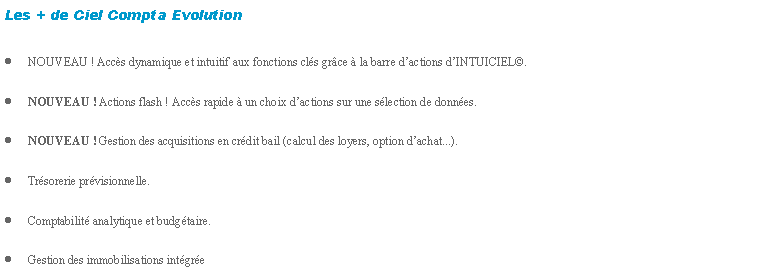 Zone de Texte: Les + de Ciel Compta EvolutionNOUVEAU ! Accs dynamique et intuitif aux fonctions cls grce  la barre dactions dINTUICIEL.NOUVEAU ! Actions flash ! Accs rapide  un choix dactions sur une slection de donnes.NOUVEAU ! Gestion des acquisitions en crdit bail (calcul des loyers, option dachat...).Trsorerie prvisionnelle.Comptabilit analytique et budgtaire.Gestion des immobilisations intgre