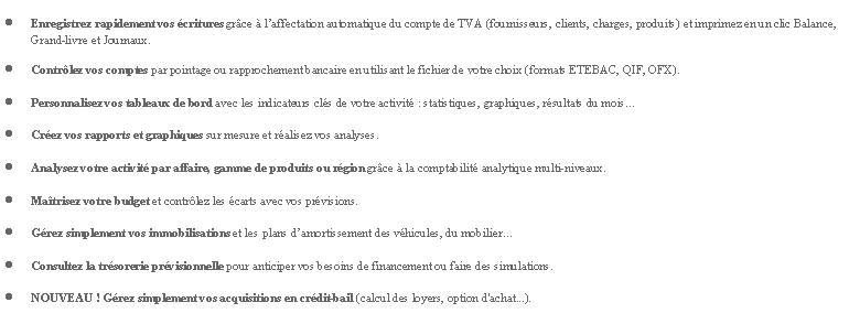 Zone de Texte: Enregistrez rapidement vos critures grce  laffectation automatique du compte de TVA (fournisseurs, clients, charges, produits) et imprimez en un clic Balance, Grand-livre et Journaux.Contrlez vos comptes par pointage ou rapprochement bancaire en utilisant le fichier de votre choix (formats ETEBAC, QIF, OFX).Personnalisez vos tableaux de bord avec les indicateurs cls de votre activit : statistiques, graphiques, rsultats du moisCrez vos rapports et graphiques sur mesure et ralisez vos analyses.Analysez votre activit par affaire, gamme de produits ou rgion grce  la comptabilit analytique multi-niveaux.Matrisez votre budget et contrlez les carts avec vos prvisions.Grez simplement vos immobilisations et les plans damortissement des vhicules, du mobilierConsultez la trsorerie prvisionnelle pour anticiper vos besoins de financement ou faire des simulations.NOUVEAU ! Grez simplement vos acquisitions en crdit-bail (calcul des loyers, option d'achat...).