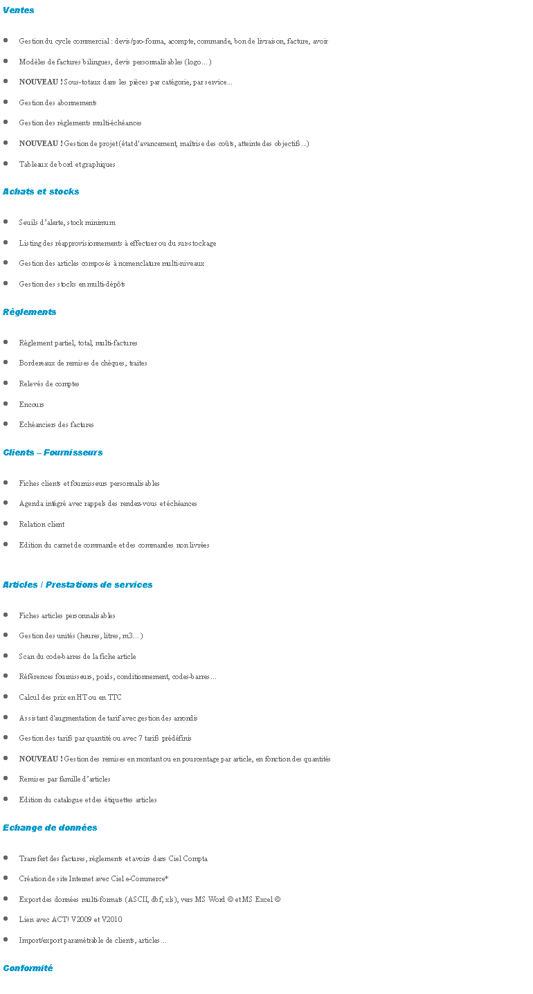 Zone de Texte: VentesGestion du cycle commercial : devis/pro-forma, acompte, commande, bon de livraison, facture, avoirModles de factures bilingues, devis personnalisables (logo)NOUVEAU ! Sous-totaux dans les pices par catgorie, par service...Gestion des abonnementsGestion des rglements multi-chancesNOUVEAU ! Gestion de projet (tat d'avancement, matrise des cots, atteinte des objectifs...)Tableaux de bord et graphiques
Achats et stocksSeuils dalerte, stock minimumListing des rapprovisionnements  effectuer ou du sur-stockageGestion des articles composs  nomenclature multi-niveauxGestion des stocks en multi-dpts
RglementsRglement partiel, total, multi-facturesBordereaux de remises de chques, traitesRelevs de comptesEncoursEchanciers des factures
Clients  FournisseursFiches clients et fournisseurs personnalisablesAgenda intgr avec rappels des rendez-vous et chancesRelation clientEdition du carnet de commande et des commandes non livres

Articles / Prestations de servicesFiches articles personnalisablesGestion des units (heures, litres, m3)Scan du code-barres de la fiche articleRfrences fournisseurs, poids, conditionnement, codes-barresCalcul des prix en HT ou en TTCAssistant d'augmentation de tarif avec gestion des arrondisGestion des tarifs par quantit ou avec 7 tarifs prdfinisNOUVEAU ! Gestion des remises en montant ou en pourcentage par article, en fonction des quantitsRemises par famille darticlesEdition du catalogue et des tiquettes articles
Echange de donnesTransfert des factures, rglements et avoirs dans Ciel ComptaCration de site Internet avec Ciel e-Commerce*Export des donnes multi-formats (ASCII, dbf, xls), vers MS Word  et MS Excel Lien avec ACT! V2009 et V2010Import/export paramtrable de clients, articles
Conformit
