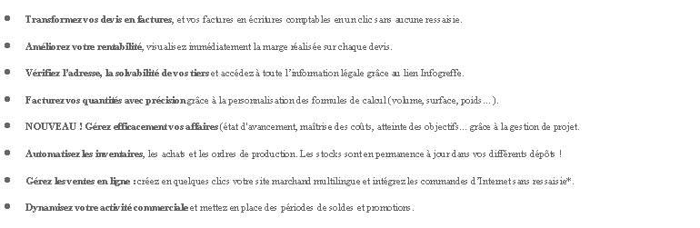 Zone de Texte: Transformez vos devis en factures, et vos factures en critures comptables en un clic sans aucune ressaisie.Amliorez votre rentabilit, visualisez immdiatement la marge ralise sur chaque devis.Vrifiez ladresse, la solvabilit de vos tiers et accdez  toute linformation lgale grce au lien Infogreffe.Facturez vos quantits avec prcision grce  la personnalisation des formules de calcul (volume, surface, poids).NOUVEAU ! Grez efficacement vos affaires (tat d'avancement, matrise des cots, atteinte des objectifs... grce  la gestion de projet.Automatisez les inventaires, les achats et les ordres de production. Les stocks sont en permanence  jour dans vos diffrents dpts !Grez les ventes en ligne : crez en quelques clics votre site marchand multilingue et intgrez les commandes dInternet sans ressaisie*.Dynamisez votre activit commerciale et mettez en place des priodes de soldes et promotions.