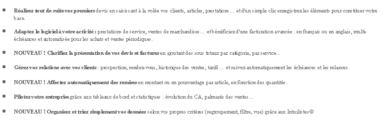 Zone de Texte: Ralisez tout de suite vos premiers devis en saisissant  la vole vos clients, articles, prestations et d'un simple clic enregistrez les lments pour constituer votre base.Adaptez le logiciel  votre activit : prestations de service, ventes de marchandises et bnficiez d'une facturation avance : en franais ou en anglais, multi-chances et automatise pour les achats et ventes priodiques.NOUVEAU ! Clarifiez la prsentation de vos devis et factures en ajoutant des sous totaux par catgorie, par service...Grez vos relations avec vos clients : prospection, rendez-vous, historique des ventes, tarifs et suivez automatiquement les chances et les relances.NOUVEAU ! Affectez automatiquement des remises en montant ou en pourcentage par article, en fonction des quantits.Pilotez votre entreprise grce aux tableaux de bord et statistiques : volution du CA, palmars des ventesNOUVEAU ! Organisez et triez simplement vos donnes selon vos propres critres (regroupement, filtre, vue) grce aux Intuilistes