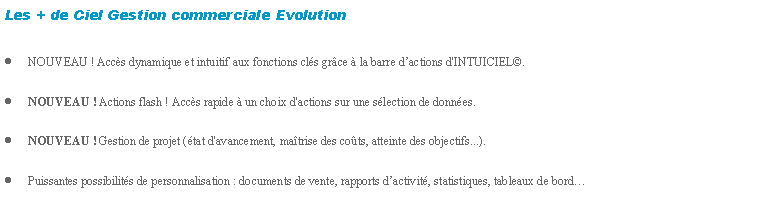 Zone de Texte: Les + de Ciel Gestion commerciale EvolutionNOUVEAU ! Accs dynamique et intuitif aux fonctions cls grce  la barre dactions d'INTUICIEL.NOUVEAU ! Actions flash ! Accs rapide  un choix d'actions sur une slection de donnes.NOUVEAU ! Gestion de projet (tat d'avancement, matrise des cots, atteinte des objectifs...).Puissantes possibilits de personnalisation : documents de vente, rapports dactivit, statistiques, tableaux de bord