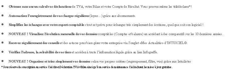 Zone de Texte: Obtenez sans aucun calcul vos dclarations de TVA, votre Bilan et votre Compte de Rsultat. Vous pouvez mme les tldclarer*!Automatisez lenregistrement de vos charges rgulires (loyer) grce aux abonnements.Simplifiez les changes avec votre expert-comptable : tout est prvu pour changer trs simplement des critures, quel que soit son logiciel !NOUVEAU ! Visualisez l'volution mensuelle de vos donnes comptables (Comptes et balance) en accdant  des comparatifs sur les 10 dernires annes.Recevez rgulirement des conseils et des astuces pour bien grer votre entreprise via longlet Mes Actualits dINTUICIEL.Vrifiez ladresse, la solvabilit de vos tiers et accdez  toute linformation lgale grce au lien Infogreffe.NOUVEAU ! Organisez et triez simplement vos donnes selon vos propres critres (regroupement, filtre, vue) grce aux Intuilistes* Sous rserve de souscription au service Ciel directDclaration TVA+Bilan ainsi qu un service de maintenance Ciel incluant les mises  jour gratuites.